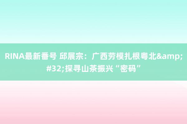 RINA最新番号 邱展宗：广西劳模扎根粤北&#32;探寻山茶振兴“密码”