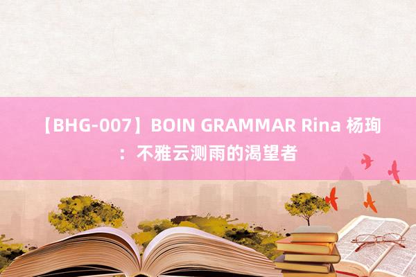 【BHG-007】BOIN GRAMMAR Rina 杨珣：不雅云测雨的渴望者