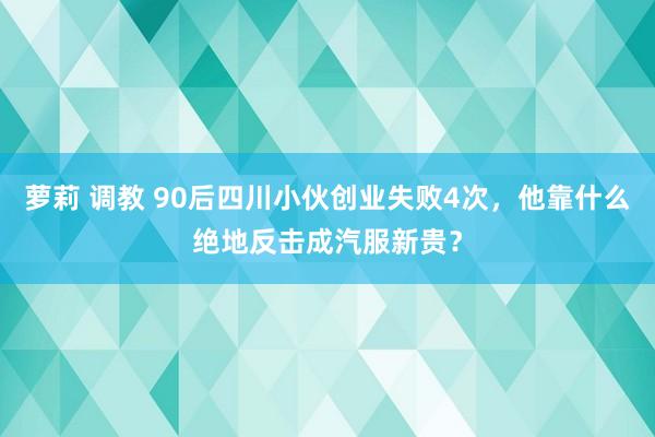 萝莉 调教 90后四川小伙创业失败4次，他靠什么绝地反击成汽服新贵？