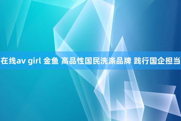 在线av girl 金鱼 高品性国民洗涤品牌 践行国企担当