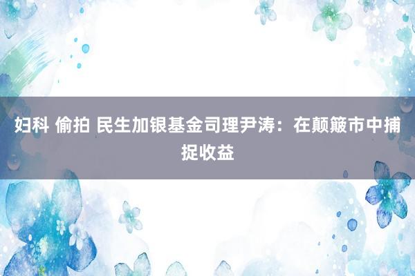 妇科 偷拍 民生加银基金司理尹涛：在颠簸市中捕捉收益