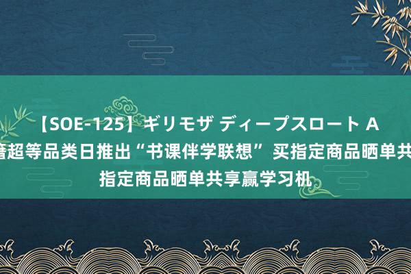 【SOE-125】ギリモザ ディープスロート Ami 京东文籍超等品类日推出“书课伴学联想” 买指定商品晒单共享赢学习机