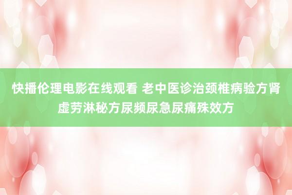 快播伦理电影在线观看 老中医诊治颈椎病验方肾虚劳淋秘方尿频尿急尿痛殊效方