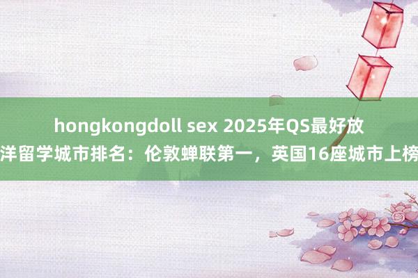 hongkongdoll sex 2025年QS最好放洋留学城市排名：伦敦蝉联第一，英国16座城市上榜