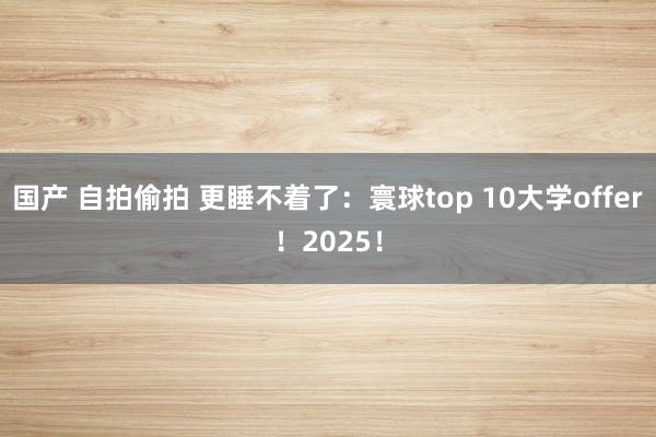 国产 自拍偷拍 更睡不着了：寰球top 10大学offer！2025！