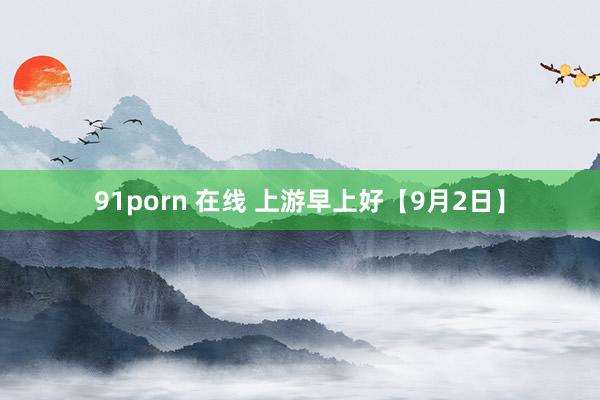 91porn 在线 上游早上好【9月2日】