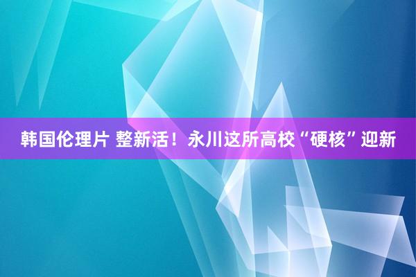 韩国伦理片 整新活！永川这所高校“硬核”迎新