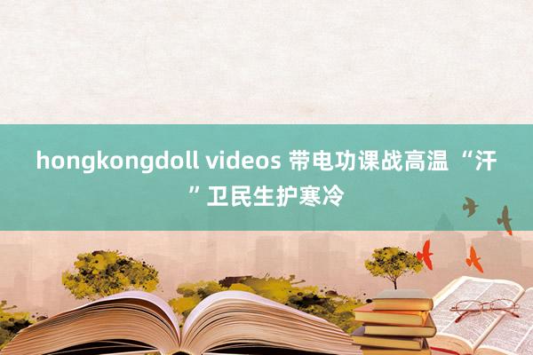 hongkongdoll videos 带电功课战高温 “汗”卫民生护寒冷