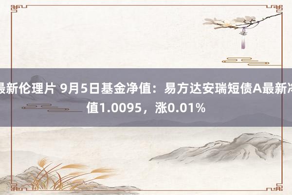 最新伦理片 9月5日基金净值：易方达安瑞短债A最新净值1.0095，涨0.01%