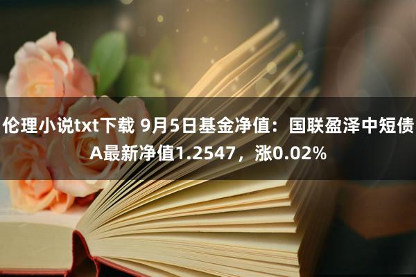 伦理小说txt下载 9月5日基金净值：国联盈泽中短债A最新净值1.2547，涨0.02%