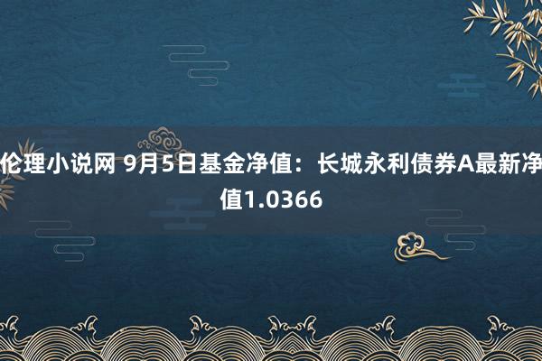 伦理小说网 9月5日基金净值：长城永利债券A最新净值1.0366