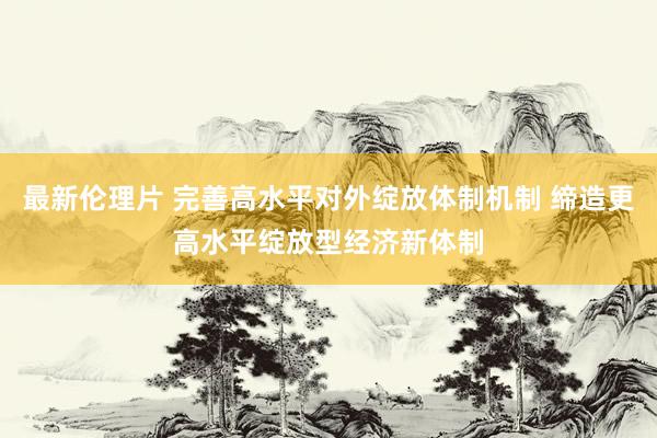 最新伦理片 完善高水平对外绽放体制机制 缔造更高水平绽放型经济新体制