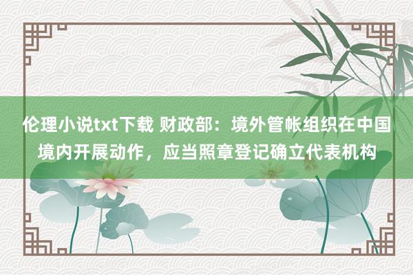 伦理小说txt下载 财政部：境外管帐组织在中国境内开展动作，应当照章登记确立代表机构