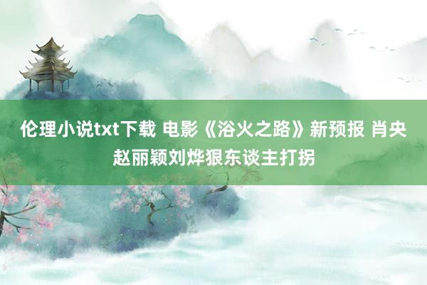 伦理小说txt下载 电影《浴火之路》新预报 肖央赵丽颖刘烨狠东谈主打拐