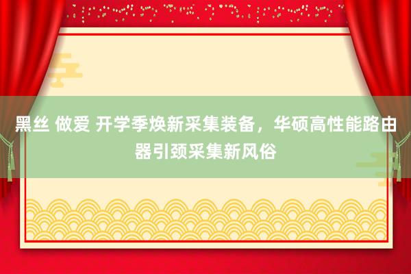 黑丝 做爱 开学季焕新采集装备，华硕高性能路由器引颈采集新风俗