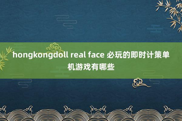 hongkongdoll real face 必玩的即时计策单机游戏有哪些