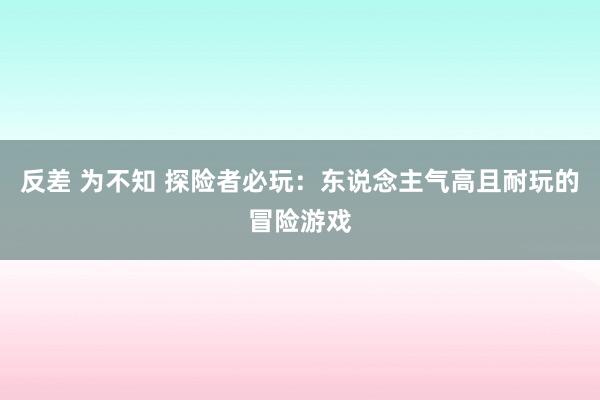 反差 为不知 探险者必玩：东说念主气高且耐玩的冒险游戏