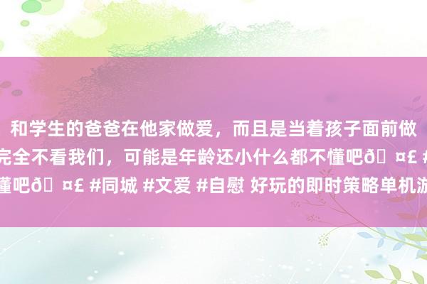 和学生的爸爸在他家做爱，而且是当着孩子面前做爱，太刺激了，孩子完全不看我们，可能是年龄还小什么都不懂吧🤣 #同城 #文爱 #自慰 好玩的即时策略单机游戏游戏推选