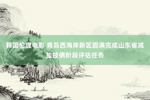 韩国伦理电影 青岛西海岸新区圆满完成山东省减盐技俩阶段评估任务