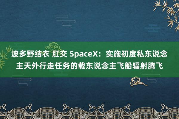 波多野结衣 肛交 SpaceX：实施初度私东说念主天外行走任务的载东说念主飞船辐射腾飞