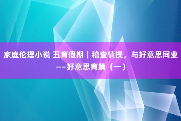 家庭伦理小说 五育假期｜稽查情操，与好意思同业——好意思育篇（一）