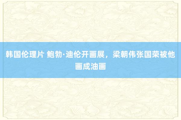 韩国伦理片 鲍勃·迪伦开画展，梁朝伟张国荣被他画成油画