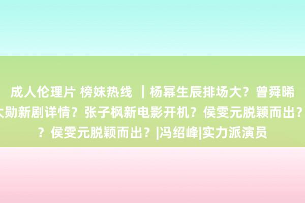 成人伦理片 榜妹热线 ｜杨幂生辰排场大？曾舜晞转战港圈拍戏？魏大勋新剧详情？张子枫新电影开机？侯雯元脱颖而出？|冯绍峰|实力派演员