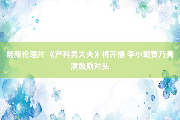 最新伦理片 《产科男大夫》将开播 李小璐贾乃亮演鼓励对头