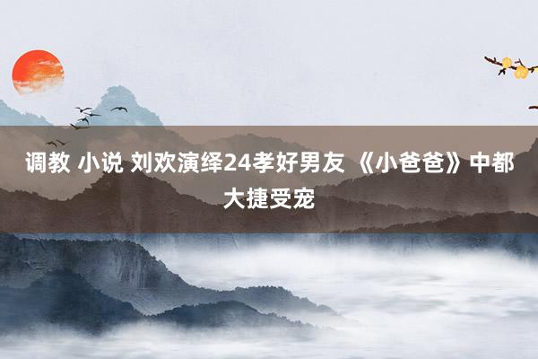 调教 小说 刘欢演绎24孝好男友 《小爸爸》中都大捷受宠