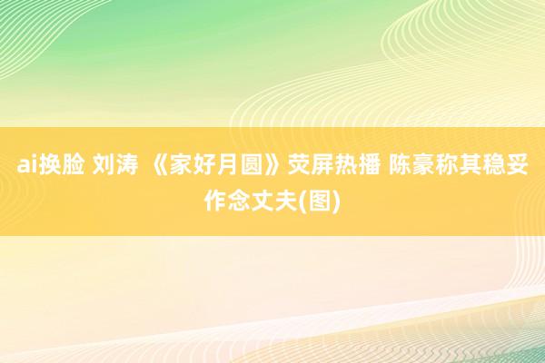 ai换脸 刘涛 《家好月圆》荧屏热播 陈豪称其稳妥作念丈夫(图)