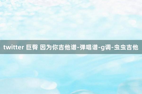 twitter 巨臀 因为你吉他谱-弹唱谱-g调-虫虫吉他