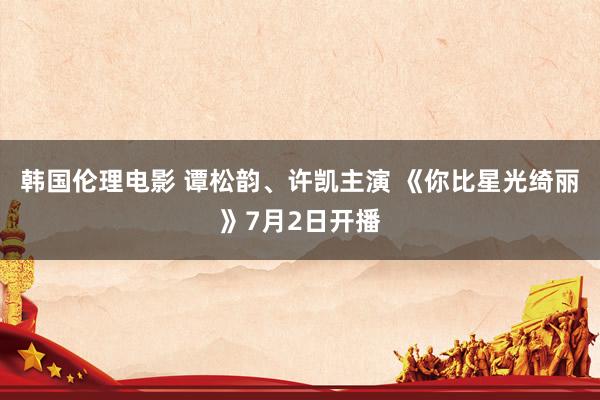 韩国伦理电影 谭松韵、许凯主演 《你比星光绮丽》7月2日开播