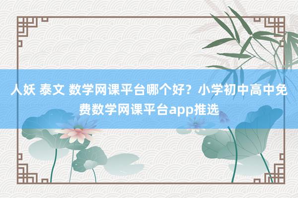 人妖 泰文 数学网课平台哪个好？小学初中高中免费数学网课平台app推选