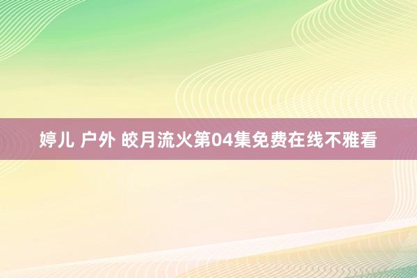 婷儿 户外 皎月流火第04集免费在线不雅看