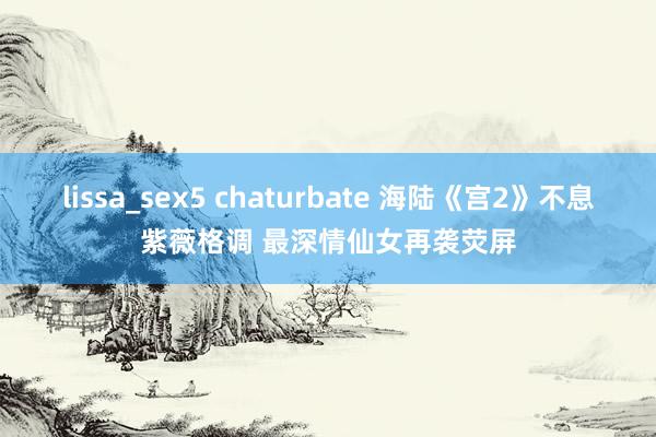 lissa_sex5 chaturbate 海陆《宫2》不息紫薇格调 最深情仙女再袭荧屏