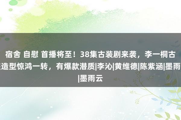 宿舍 自慰 首播将至！38集古装剧来袭，李一桐古装造型惊鸿一转，有爆款潜质|李沁|黄维德|陈紫涵|墨雨云