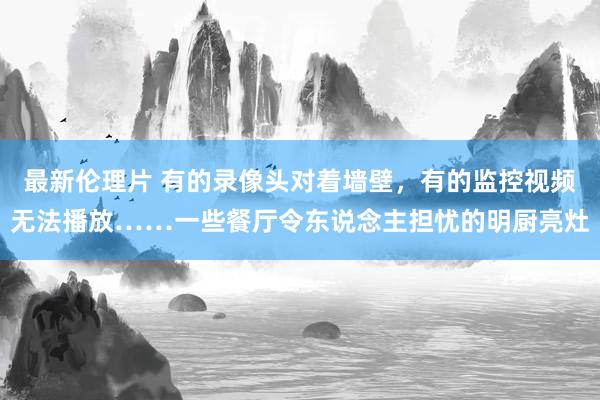 最新伦理片 有的录像头对着墙壁，有的监控视频无法播放……一些餐厅令东说念主担忧的明厨亮灶