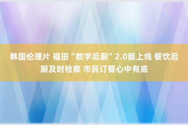 韩国伦理片 福田“数字后厨”2.0版上线 餐饮后厨及时检察 市民订餐心中有底