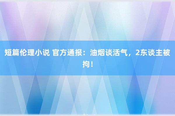 短篇伦理小说 官方通报：油烟谈活气，2东谈主被拘！