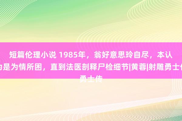 短篇伦理小说 1985年，翁好意思玲自尽，本认为是为情所困，直到法医剖释尸检细节|黄蓉|射雕勇士传