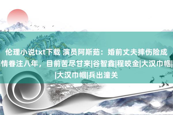 伦理小说txt下载 演员阿斯茹：婚前丈夫摔伤险成瘫痪，痴情眷注八年，目前苦尽甘来|谷智鑫|程咬金|大汉巾帼|兵出潼关