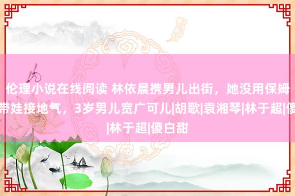 伦理小说在线阅读 林依晨携男儿出街，她没用保姆亲身带娃接地气，3岁男儿宽广可儿|胡歌|袁湘琴|林于超|傻白甜