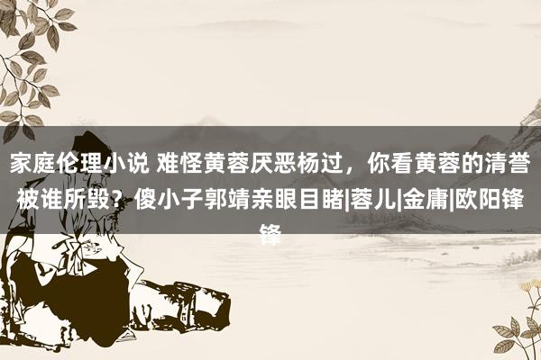 家庭伦理小说 难怪黄蓉厌恶杨过，你看黄蓉的清誉被谁所毁？傻小子郭靖亲眼目睹|蓉儿|金庸|欧阳锋