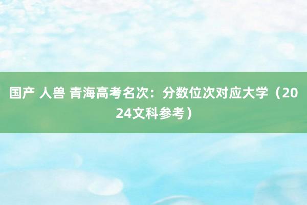 国产 人兽 青海高考名次：分数位次对应大学（2024文科参考）