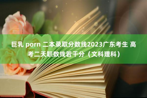 巨乳 porn 二本录取分数线2023广东考生 高考二天职数线若干分（文科理科）