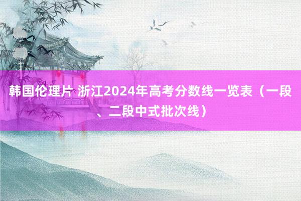 韩国伦理片 浙江2024年高考分数线一览表（一段、二段中式批次线）