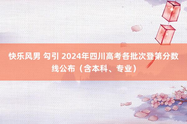 快乐风男 勾引 2024年四川高考各批次登第分数线公布（含本科、专业）